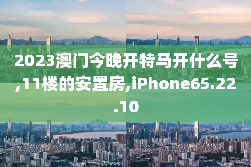 2023澳门今晚开特马开什么号,11楼的安置房,iPhone65.22.10