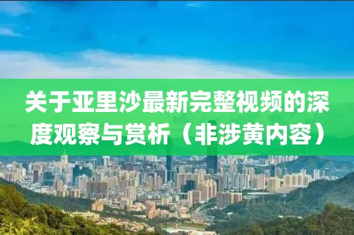 关于亚里沙最新完整视频的深度观察与赏析（非涉黄内容）