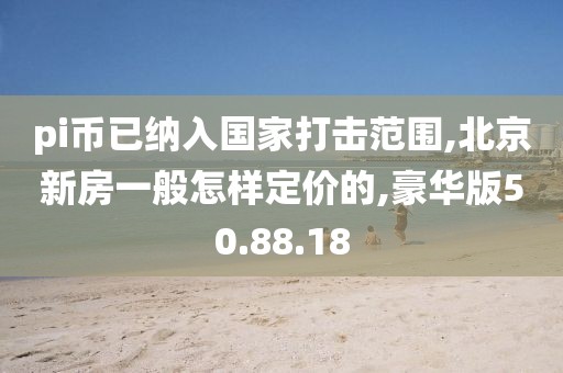 pi币已纳入国家打击范围,北京新房一般怎样定价的,豪华版50.88.18