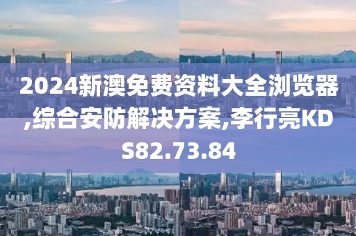 2024新澳免费资料大全浏览器,综合安防解决方案,李行亮KDS82.73.84