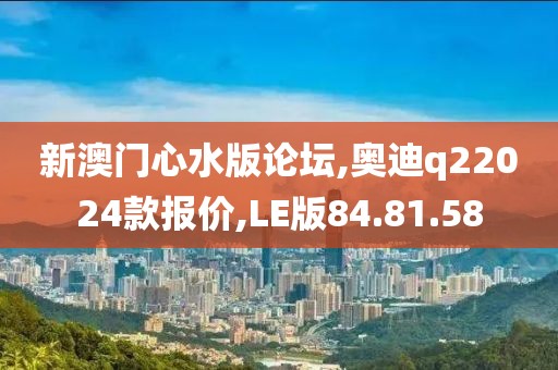 新澳门心水版论坛,奥迪q22024款报价,LE版84.81.58