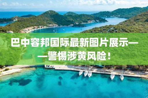 巴中容邦国际最新图片展示——警惕涉黄风险！