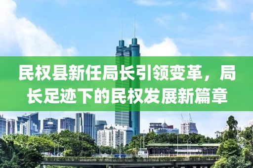 民权县新任局长引领变革，局长足迹下的民权发展新篇章