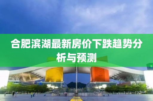 合肥滨湖最新房价下跌趋势分析与预测