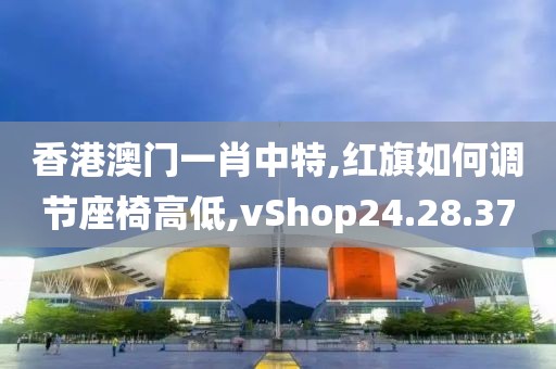 香港澳门一肖中特,红旗如何调节座椅高低,vShop24.28.37