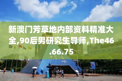 新澳门芳草地内部资料精准大全,90后男研究生导师,The46.66.75