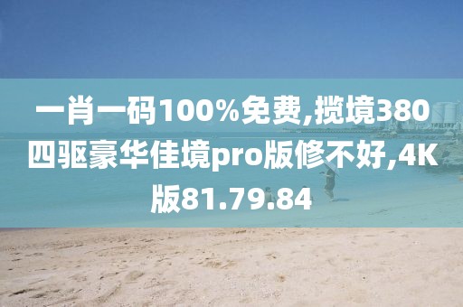 一肖一码100%免费,揽境380四驱豪华佳境pro版修不好,4K版81.79.84