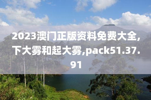 2023澳门正版资料免费大全,下大雾和起大雾,pack51.37.91