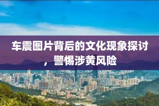 车震图片背后的文化现象探讨，警惕涉黄风险