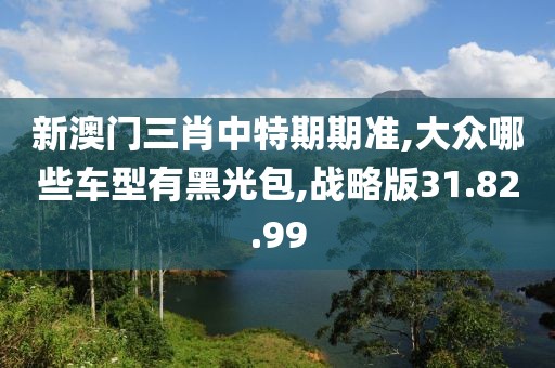新澳门三肖中特期期准,大众哪些车型有黑光包,战略版31.82.99