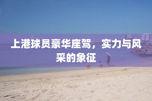 上港球员豪华座驾，实力与风采的象征