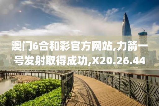 澳门6合和彩官方网站,力箭一号发射取得成功,X20.26.44