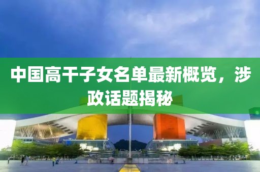中国高干子女名单最新概览，涉政话题揭秘