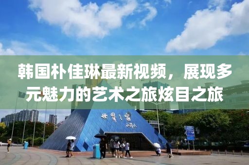 韩国朴佳琳最新视频，展现多元魅力的艺术之旅炫目之旅
