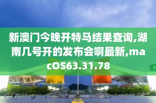 新澳门今晚开特马结果查询,湖南几号开的发布会啊最新,macOS63.31.78