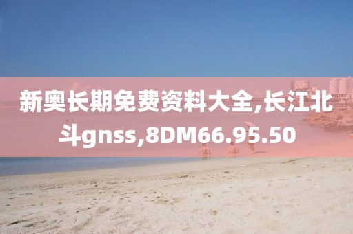 新奥长期免费资料大全,长江北斗gnss,8DM66.95.50