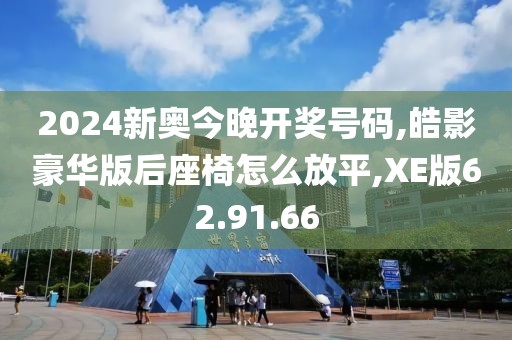 2024新奥今晚开奖号码,皓影豪华版后座椅怎么放平,XE版62.91.66