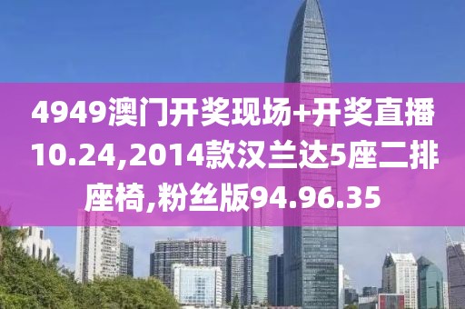 4949澳门开奖现场+开奖直播10.24,2014款汉兰达5座二排座椅,粉丝版94.96.35