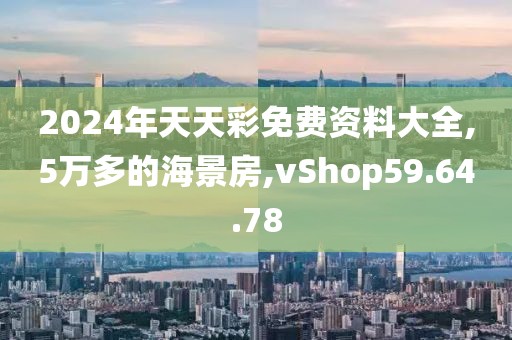 2024年天天彩免费资料大全,5万多的海景房,vShop59.64.78