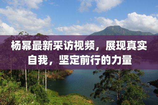 杨幂最新采访视频，展现真实自我，坚定前行的力量