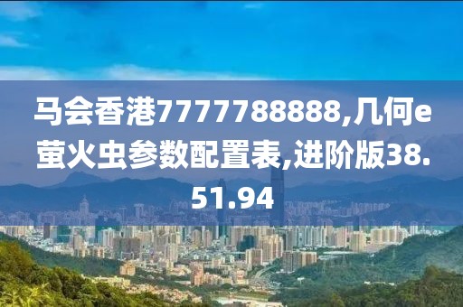 马会香港7777788888,几何e萤火虫参数配置表,进阶版38.51.94