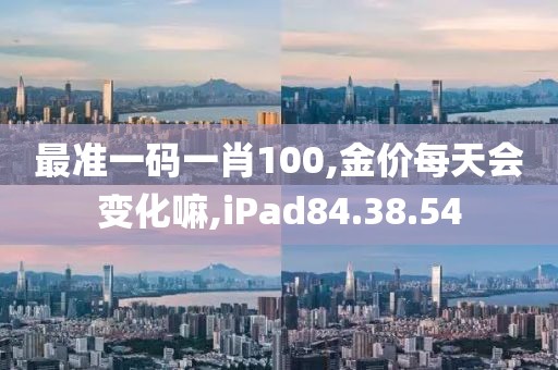 最准一码一肖100,金价每天会变化嘛,iPad84.38.54