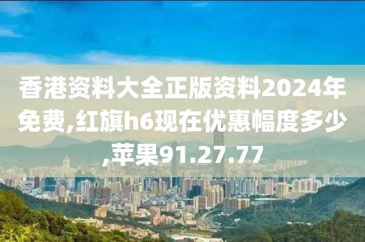 香港资料大全正版资料2024年免费,红旗h6现在优惠幅度多少,苹果91.27.77