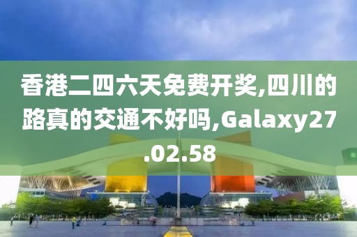 香港二四六天免费开奖,四川的路真的交通不好吗,Galaxy27.02.58