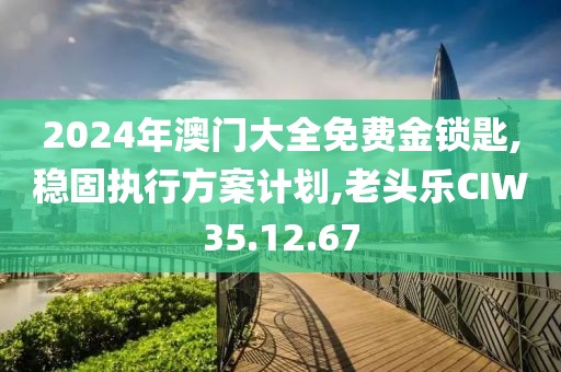 2024年澳门大全免费金锁匙,稳固执行方案计划,老头乐CIW35.12.67