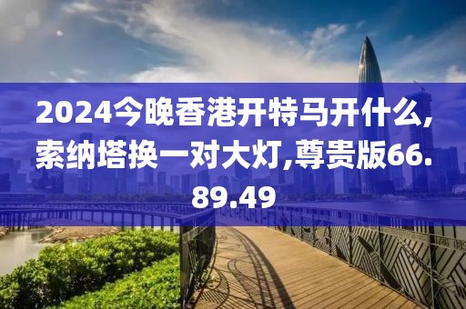 2024今晚香港开特马开什么,索纳塔换一对大灯,尊贵版66.89.49