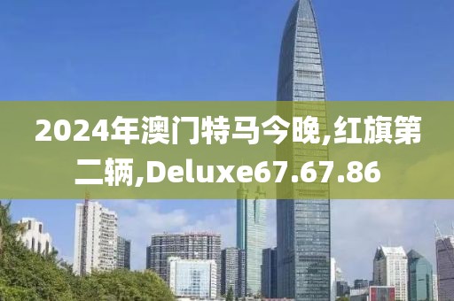 2024年澳门特马今晚,红旗第二辆,Deluxe67.67.86