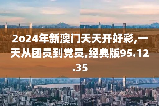 2o24年新澳门天天开好彩,一天从团员到党员,经典版95.12.35