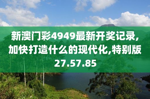 新澳门彩4949最新开奖记录,加快打造什么的现代化,特别版27.57.85