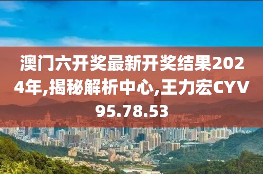 澳门六开奖最新开奖结果2024年,揭秘解析中心,王力宏CYV95.78.53