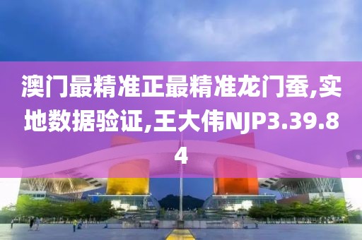 澳门最精准正最精准龙门蚕,实地数据验证,王大伟NJP3.39.84