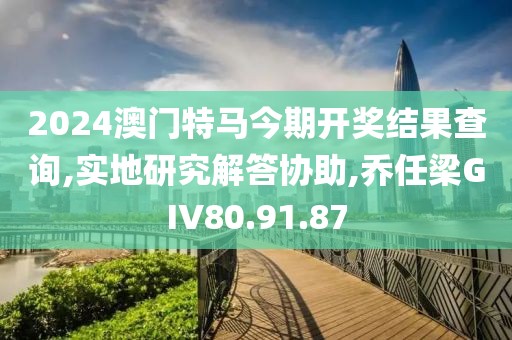 2024澳门特马今期开奖结果查询,实地研究解答协助,乔任梁GIV80.91.87