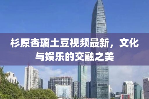 杉原杏璃土豆视频最新，文化与娱乐的交融之美
