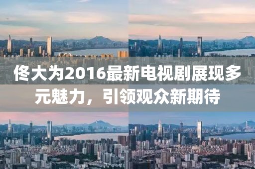 佟大为2016最新电视剧展现多元魅力，引领观众新期待