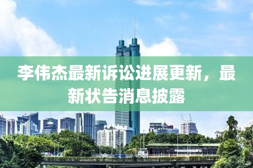 李伟杰最新诉讼进展更新，最新状告消息披露