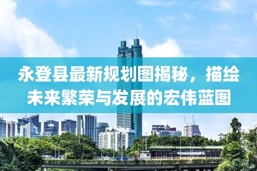 永登县最新规划图揭秘，描绘未来繁荣与发展的宏伟蓝图