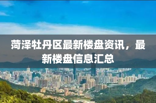 菏泽牡丹区最新楼盘资讯，最新楼盘信息汇总