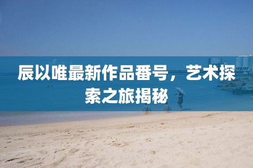 辰以唯最新作品番号，艺术探索之旅揭秘