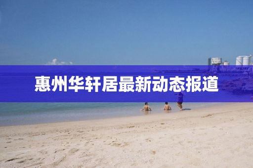 惠州华轩居最新动态报道