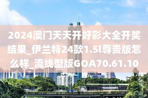 2024澳门天天开好彩大全开奖结果_伊兰特24款1.5l尊贵版怎么样_流线型版GOA70.61.10