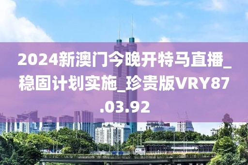 2024新澳门今晚开特马直播_稳固计划实施_珍贵版VRY87.03.92