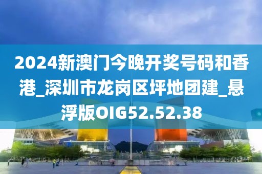 2024新澳门今晚开奖号码和香港_深圳市龙岗区坪地团建_悬浮版OIG52.52.38