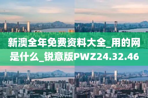 新澳全年免费资料大全_用的网是什么_锐意版PWZ24.32.46