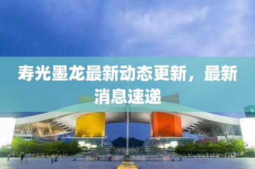 寿光墨龙最新动态更新，最新消息速递