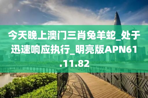 今天晚上澳门三肖兔羊蛇_处于迅速响应执行_明亮版APN61.11.82