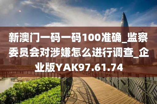 新澳门一码一码100准确_监察委员会对涉嫌怎么进行调查_企业版YAK97.61.74